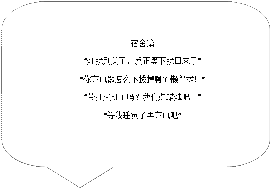 对话气泡: 圆角矩形: 宿舍篇“灯就别关了，反正等下就回来了”“你充电器怎么不拔掉啊？懒得拔！”“带打火机了吗？我们点蜡烛吧！”“等我睡觉了再充电吧”